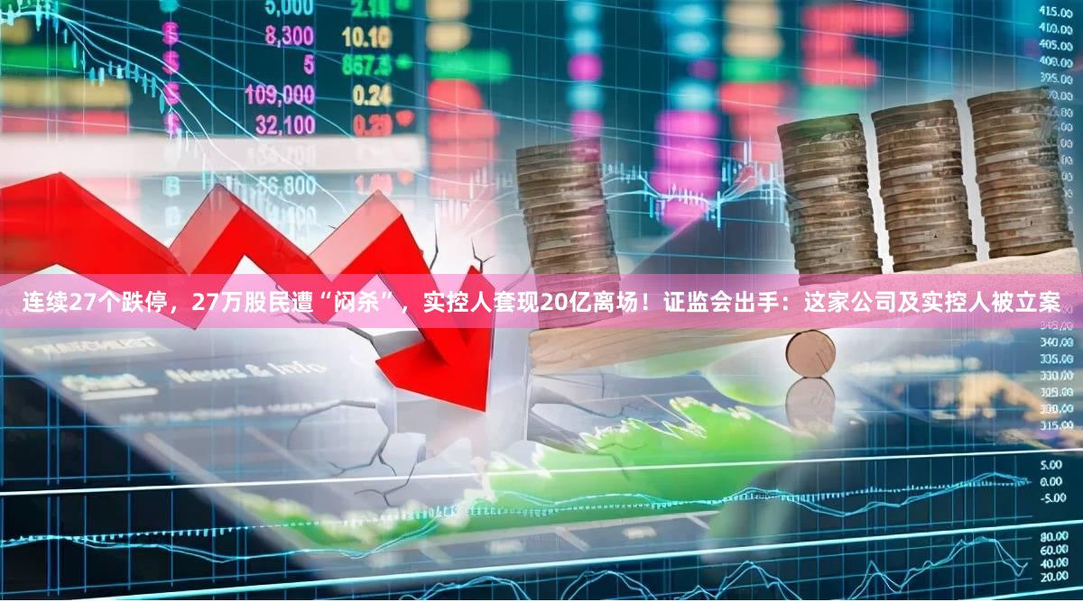 连续27个跌停，27万股民遭“闷杀”，实控人套现20亿离场！证监会出手：这家公司及实控人被立案