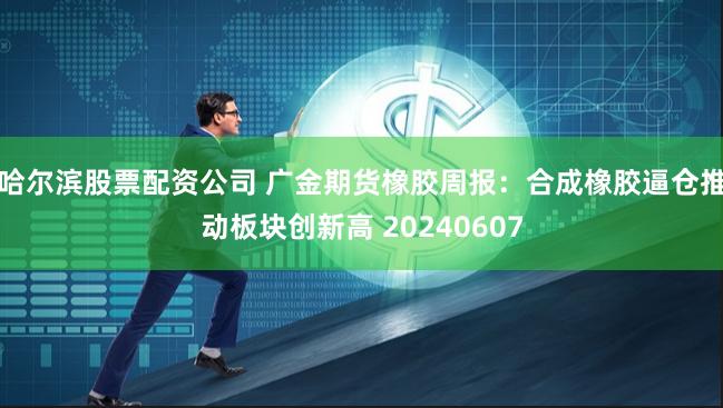 哈尔滨股票配资公司 广金期货橡胶周报：合成橡胶逼仓推动板块创新高 20240607