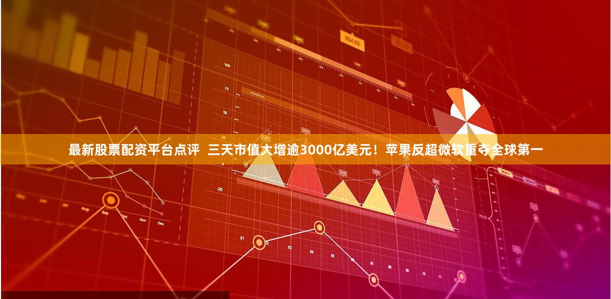 最新股票配资平台点评  三天市值大增逾3000亿美元！苹果反超微软重夺全球第一