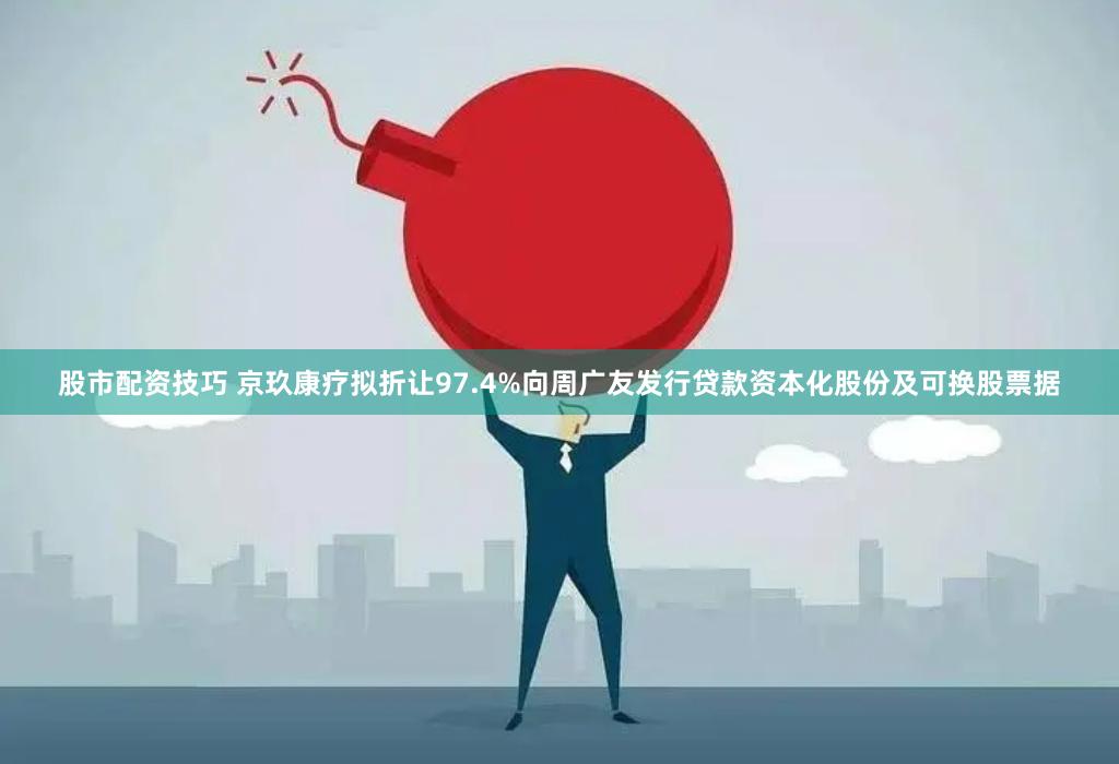 股市配资技巧 京玖康疗拟折让97.4%向周广友发行贷款资本化股份及可换股票据