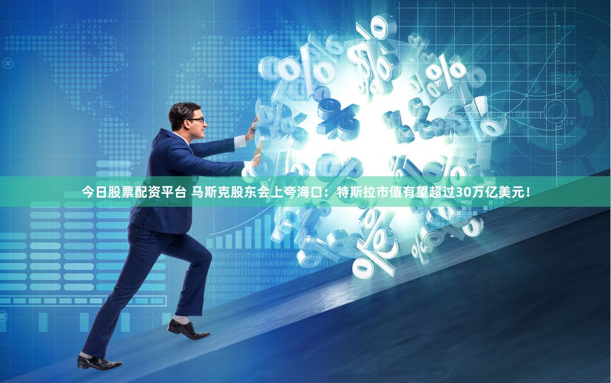 今日股票配资平台 马斯克股东会上夸海口：特斯拉市值有望超过30万亿美元！