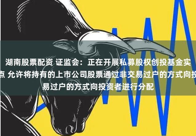 湖南股票配资 证监会：正在开展私募股权创投基金实物分配股票试点 允许将持有的上市公司股票通过非交易过户的方式向投资者进行分配