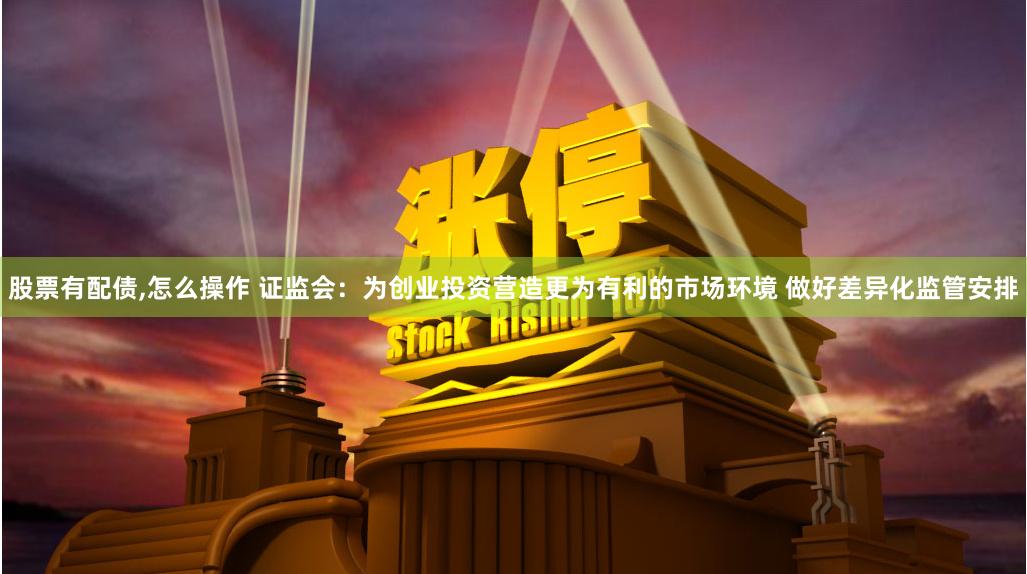股票有配债,怎么操作 证监会：为创业投资营造更为有利的市场环境 做好差异化监管安排