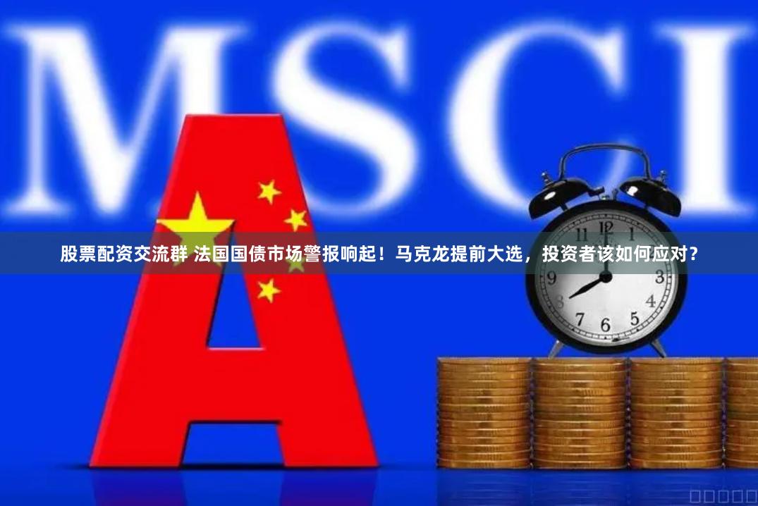 股票配资交流群 法国国债市场警报响起！马克龙提前大选，投资者该如何应对？