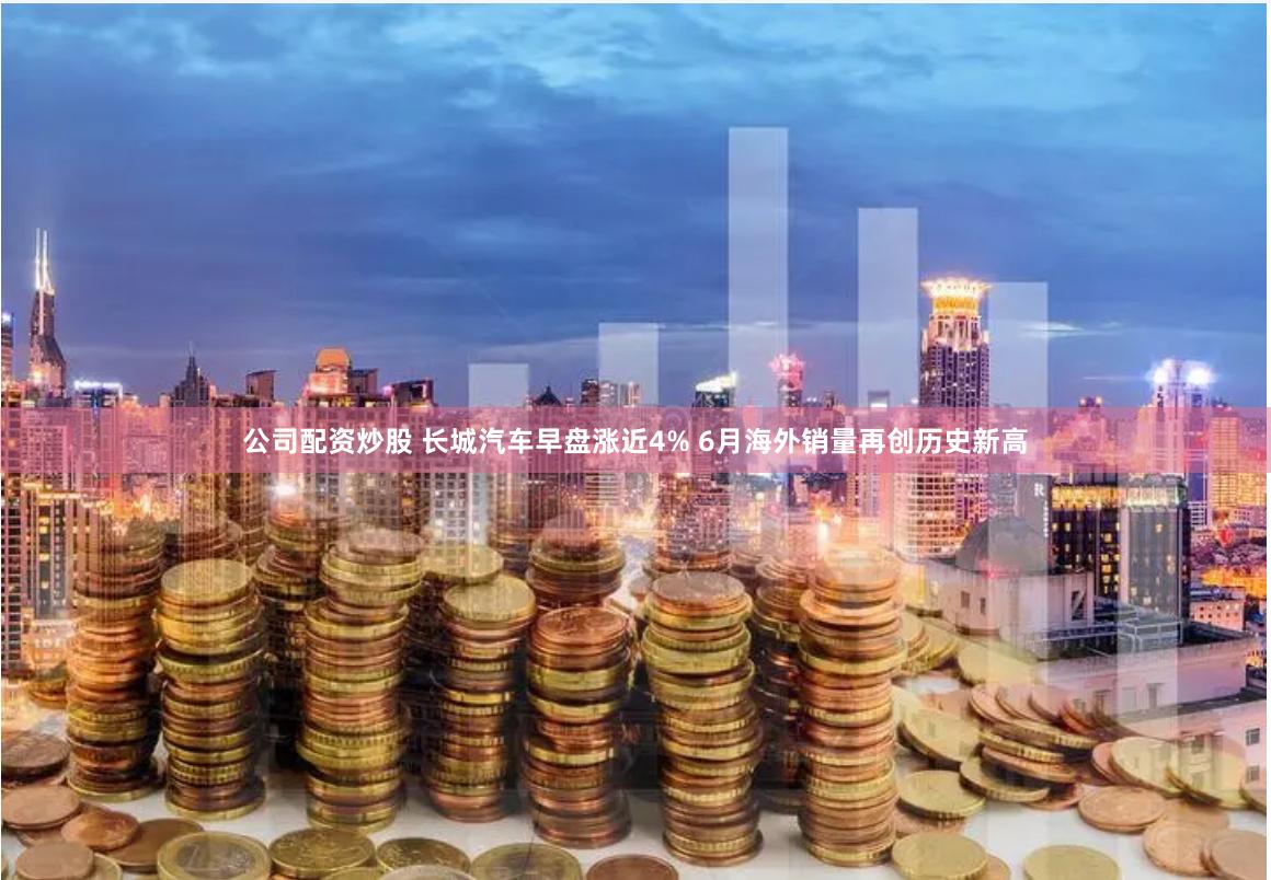 公司配资炒股 长城汽车早盘涨近4% 6月海外销量再创历史新高