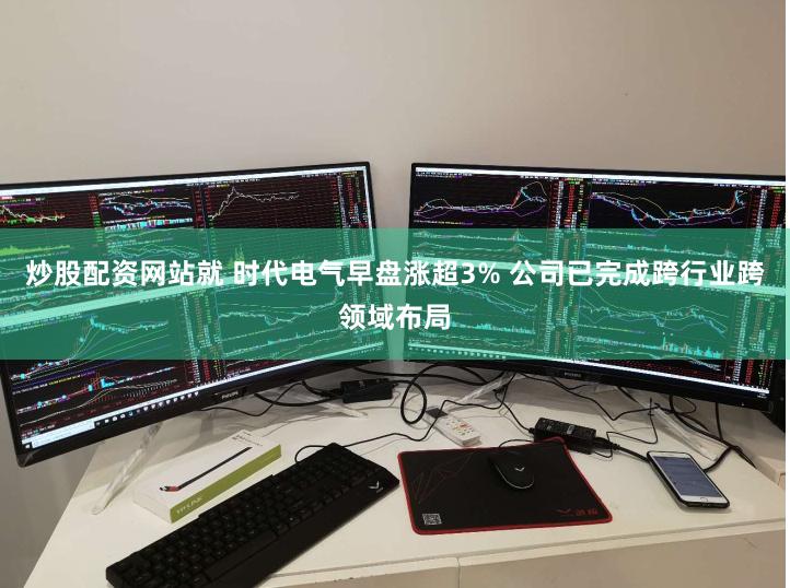 炒股配资网站就 时代电气早盘涨超3% 公司已完成跨行业跨领域布局