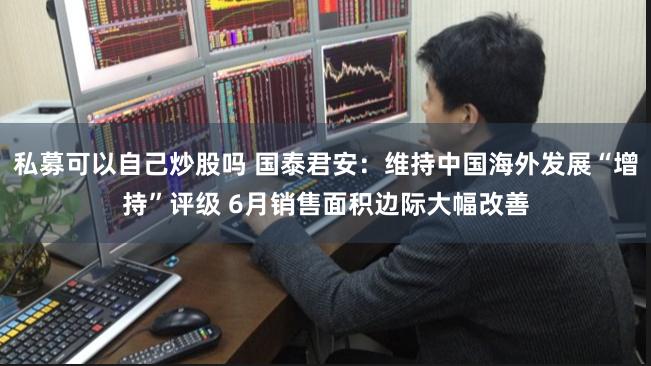 私募可以自己炒股吗 国泰君安：维持中国海外发展“增持”评级 6月销售面积边际大幅改善