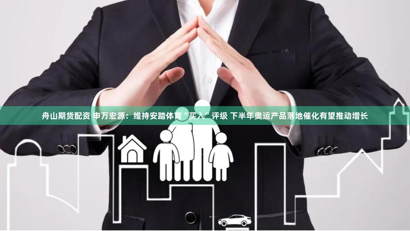 舟山期货配资 申万宏源：维持安踏体育“买入”评级 下半年奥运产品落地催化有望推动增长