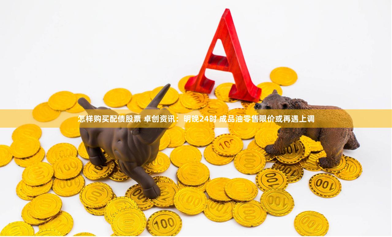 怎样购买配债股票 卓创资讯：明晚24时 成品油零售限价或再遇上调