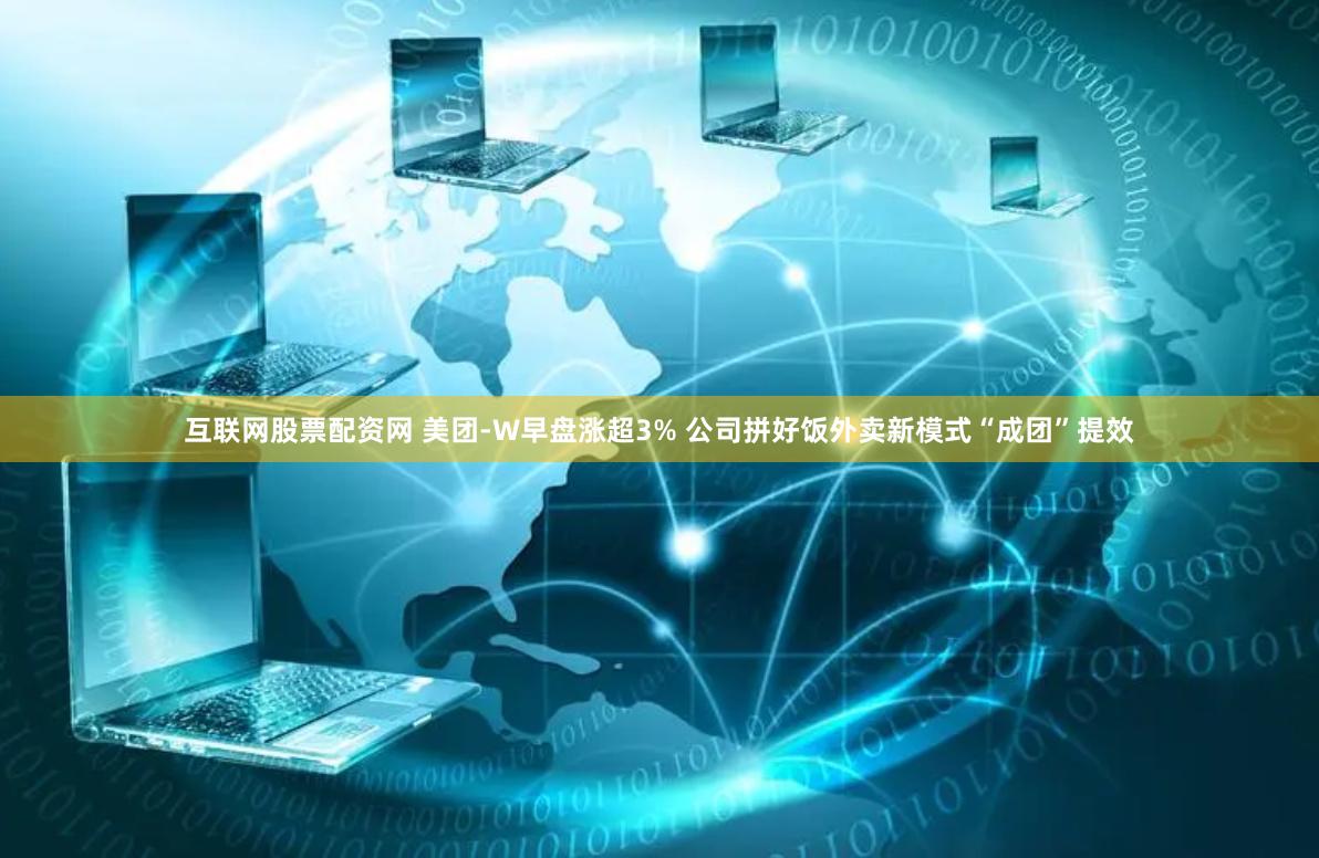 互联网股票配资网 美团-W早盘涨超3% 公司拼好饭外卖新模式“成团”提效