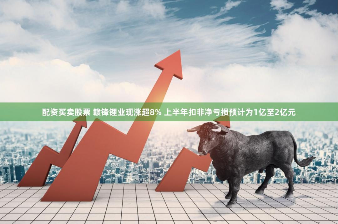配资买卖股票 赣锋锂业现涨超8% 上半年扣非净亏损预计为1亿至2亿元