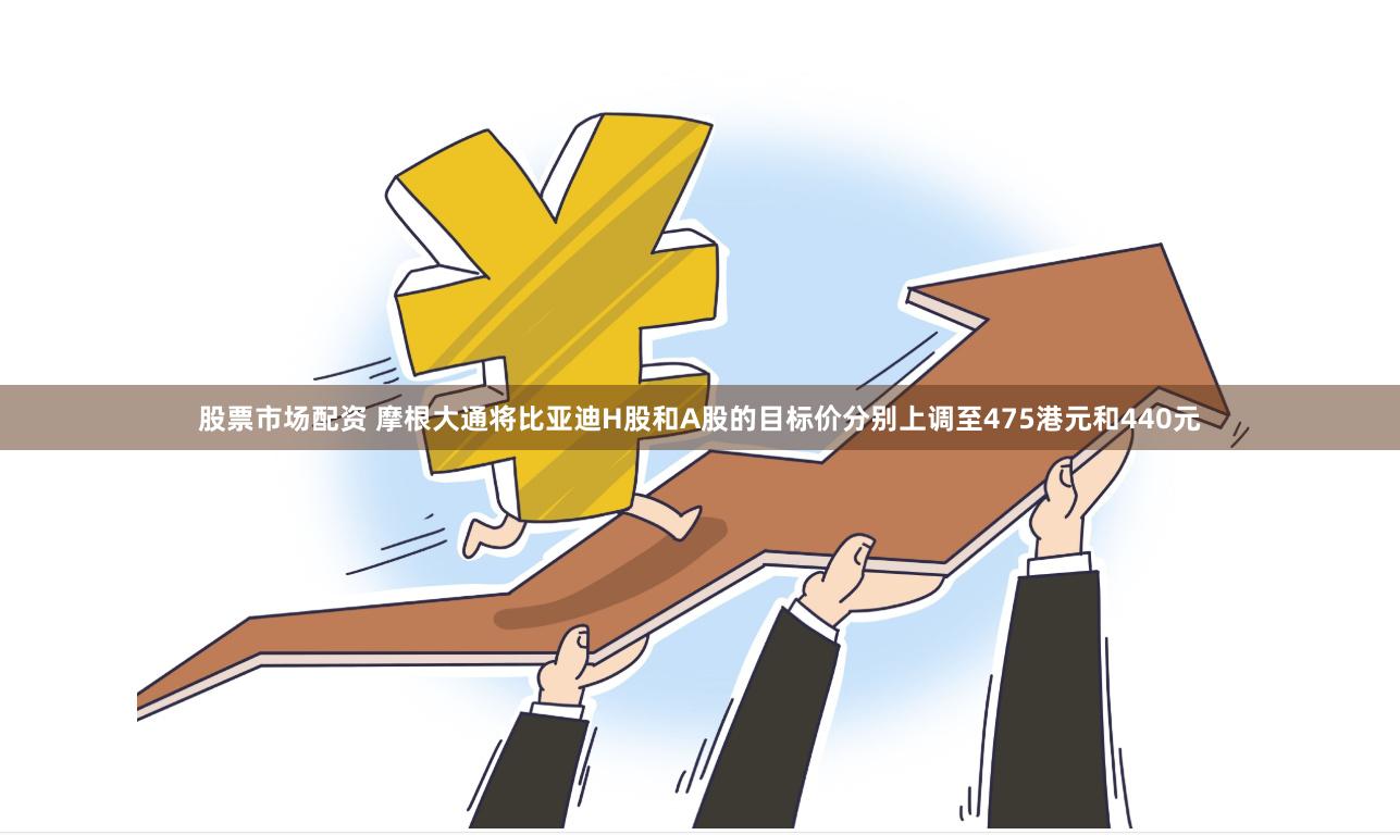 股票市场配资 摩根大通将比亚迪H股和A股的目标价分别上调至475港元和440元