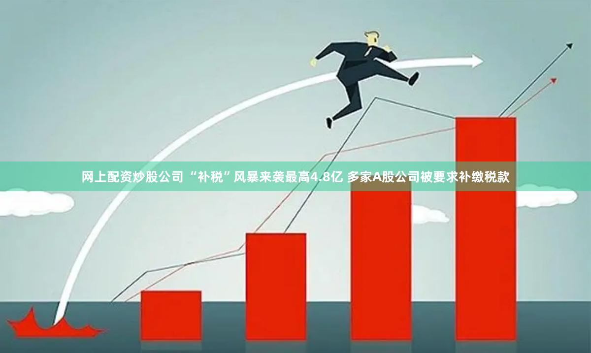 网上配资炒股公司 “补税”风暴来袭最高4.8亿 多家A股公司被要求补缴税款