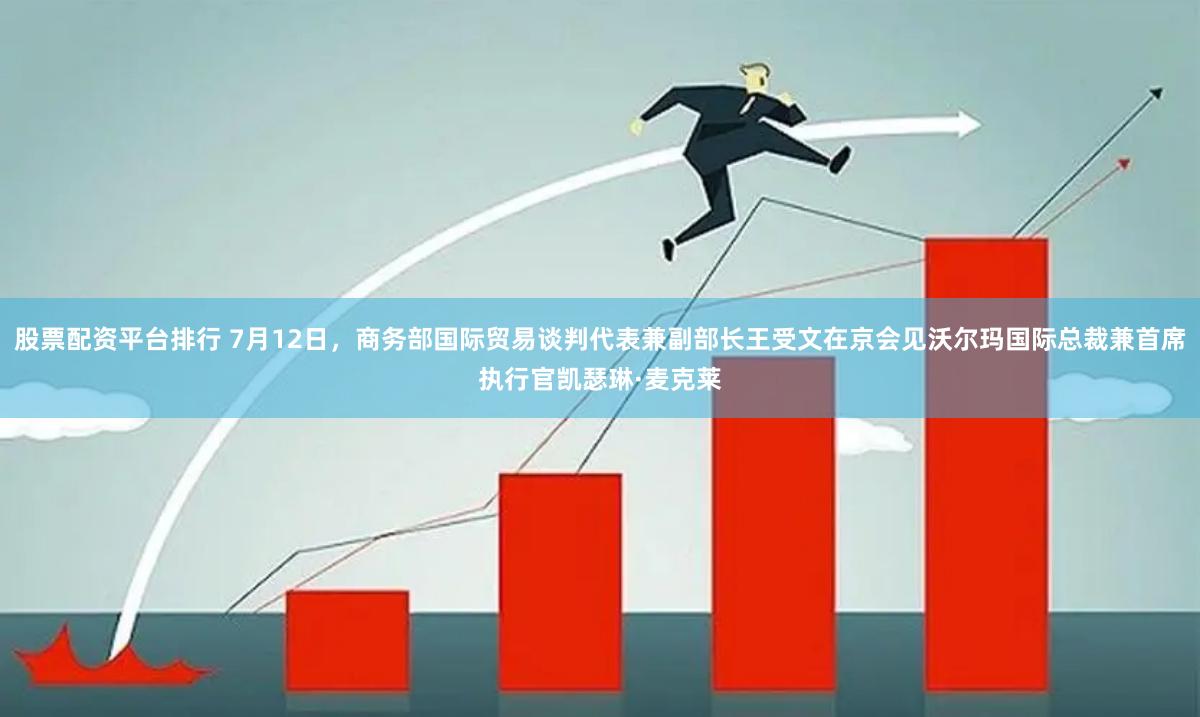 股票配资平台排行 7月12日，商务部国际贸易谈判代表兼副部长王受文在京会见沃尔玛国际总裁兼首席执行官凯瑟琳·麦克莱