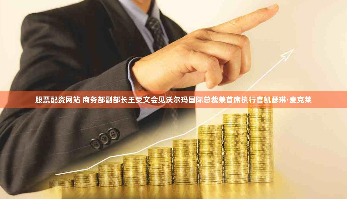 股票配资网站 商务部副部长王受文会见沃尔玛国际总裁兼首席执行官凯瑟琳·麦克莱