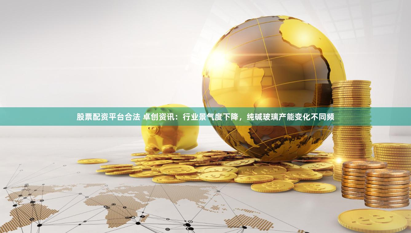 股票配资平台合法 卓创资讯：行业景气度下降，纯碱玻璃产能变化不同频