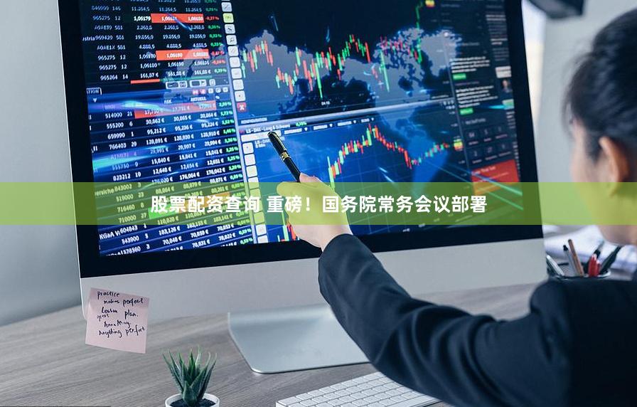 股票配资查询 重磅！国务院常务会议部署
