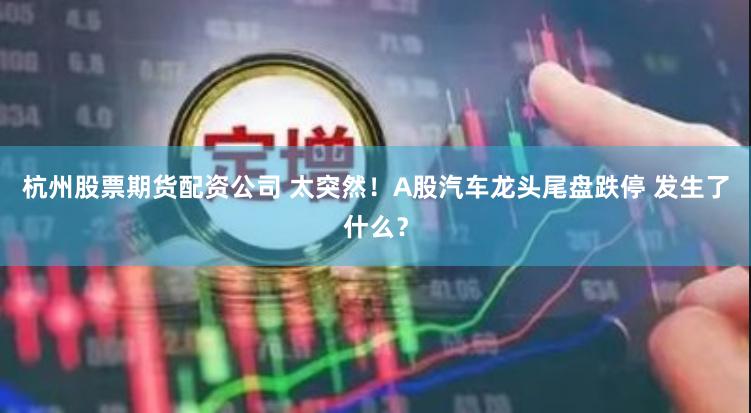 杭州股票期货配资公司 太突然！A股汽车龙头尾盘跌停 发生了什么？