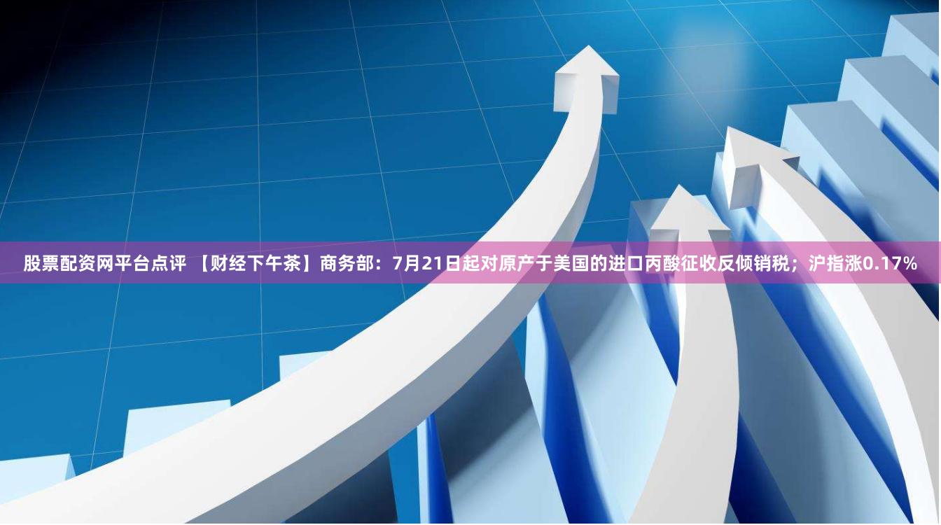 股票配资网平台点评 【财经下午茶】商务部：7月21日起对原产于美国的进口丙酸征收反倾销税；沪指涨0.17%