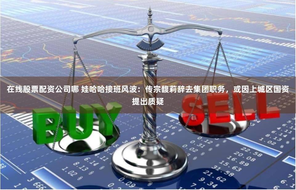 在线股票配资公司哪 娃哈哈接班风波：传宗馥莉辞去集团职务，或因上城区国资提出质疑