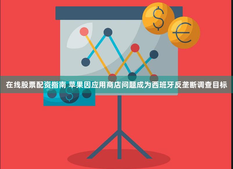 在线股票配资指南 苹果因应用商店问题成为西班牙反垄断调查目标