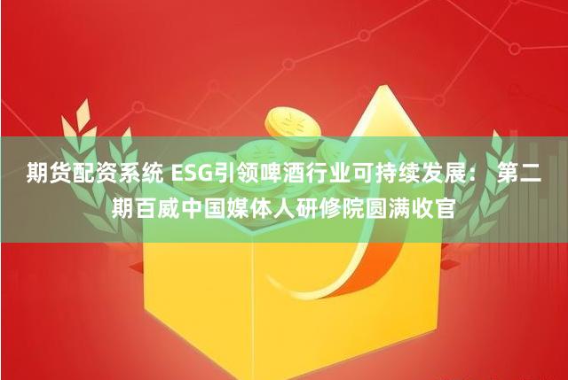 期货配资系统 ESG引领啤酒行业可持续发展： 第二期百威中国媒体人研修院圆满收官