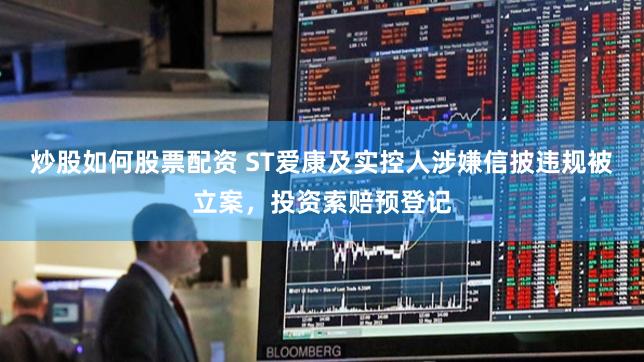 炒股如何股票配资 ST爱康及实控人涉嫌信披违规被立案，投资索赔预登记