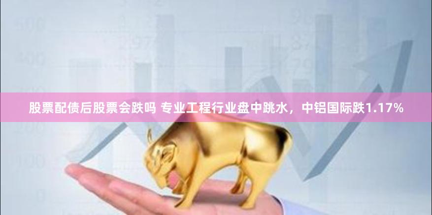 股票配债后股票会跌吗 专业工程行业盘中跳水，中铝国际跌1.17%