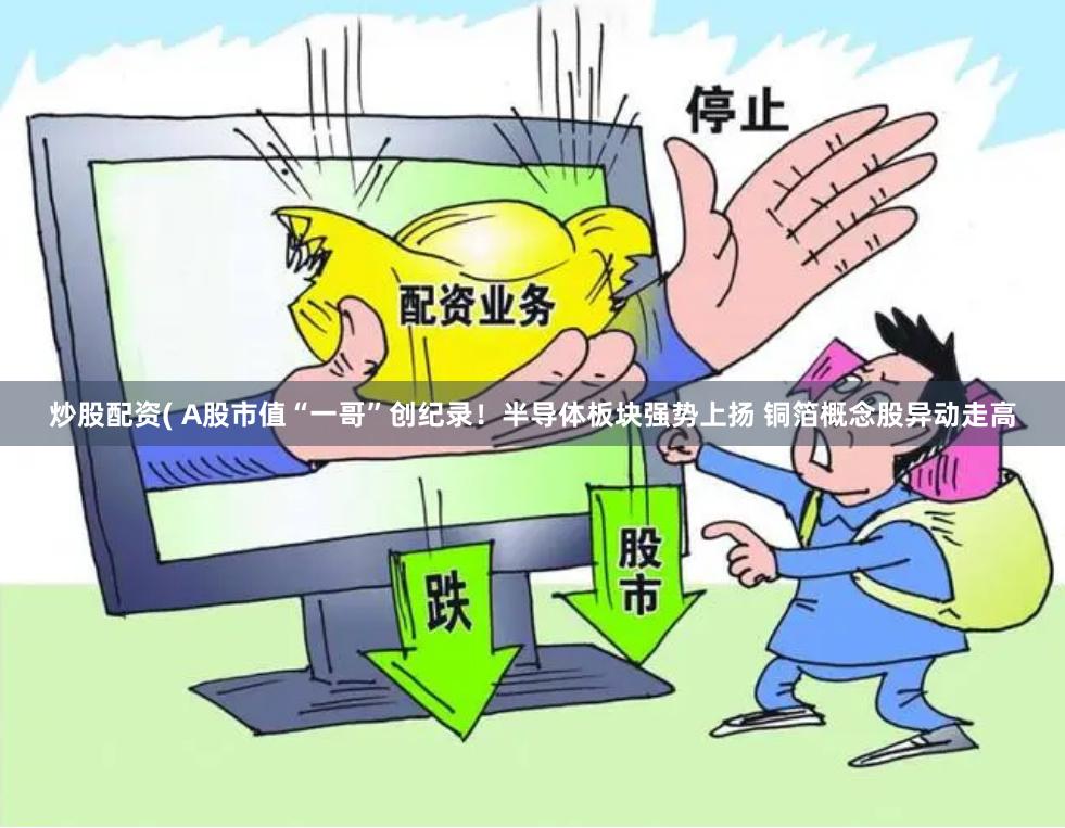 炒股配资( A股市值“一哥”创纪录！半导体板块强势上扬 铜箔概念股异动走高