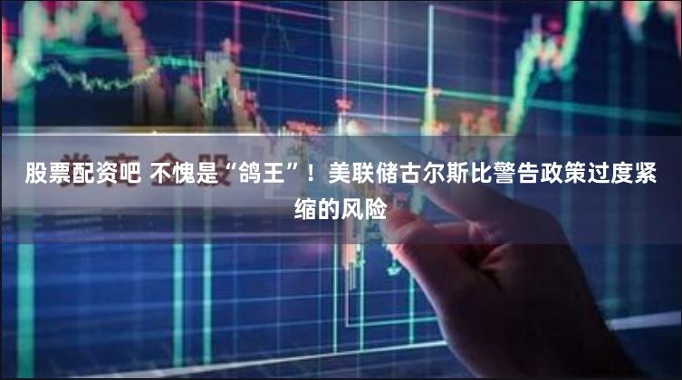 股票配资吧 不愧是“鸽王”！美联储古尔斯比警告政策过度紧缩的风险