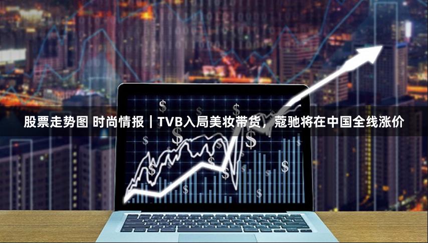 股票走势图 时尚情报｜TVB入局美妆带货，蔻驰将在中国全线涨价