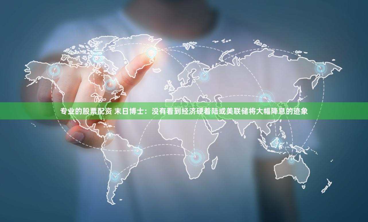 专业的股票配资 末日博士：没有看到经济硬着陆或美联储将大幅降息的迹象
