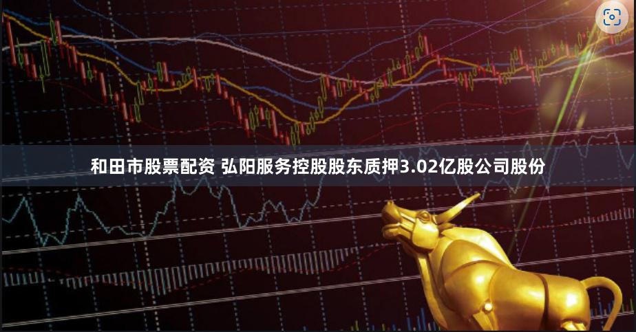 和田市股票配资 弘阳服务控股股东质押3.02亿股公司股份