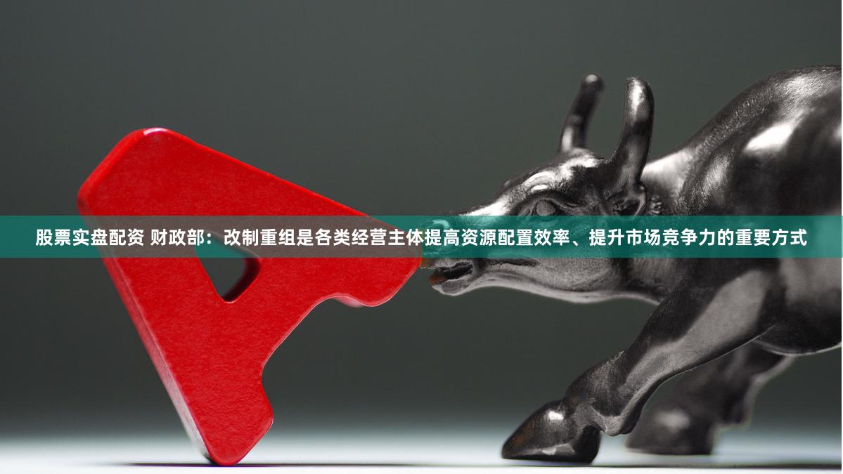 股票实盘配资 财政部：改制重组是各类经营主体提高资源配置效率、提升市场竞争力的重要方式