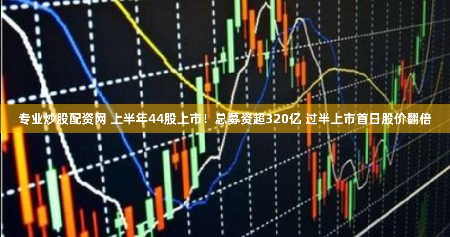 专业炒股配资网 上半年44股上市！总募资超320亿 过半上市首日股价翻倍
