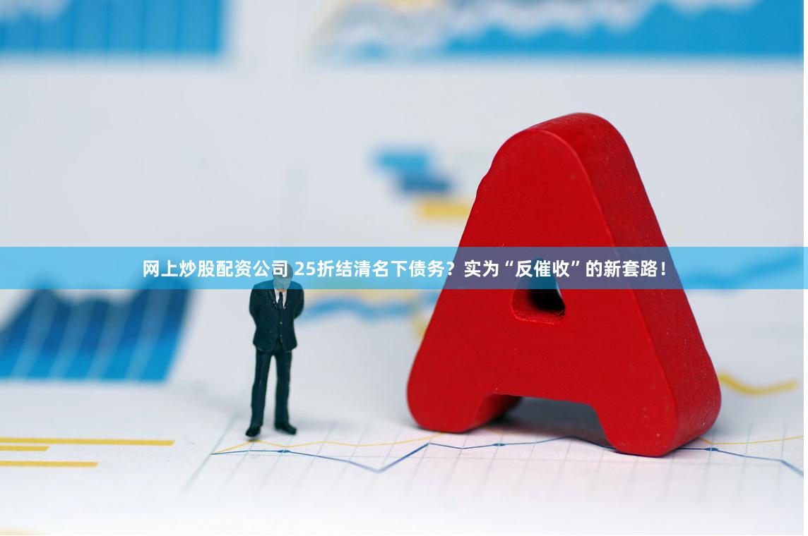 网上炒股配资公司 25折结清名下债务？实为“反催收”的新套路！