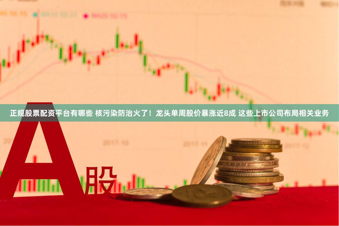 正规股票配资平台有哪些 核污染防治火了！龙头单周股价暴涨近8成 这些上市公司布局相关业务