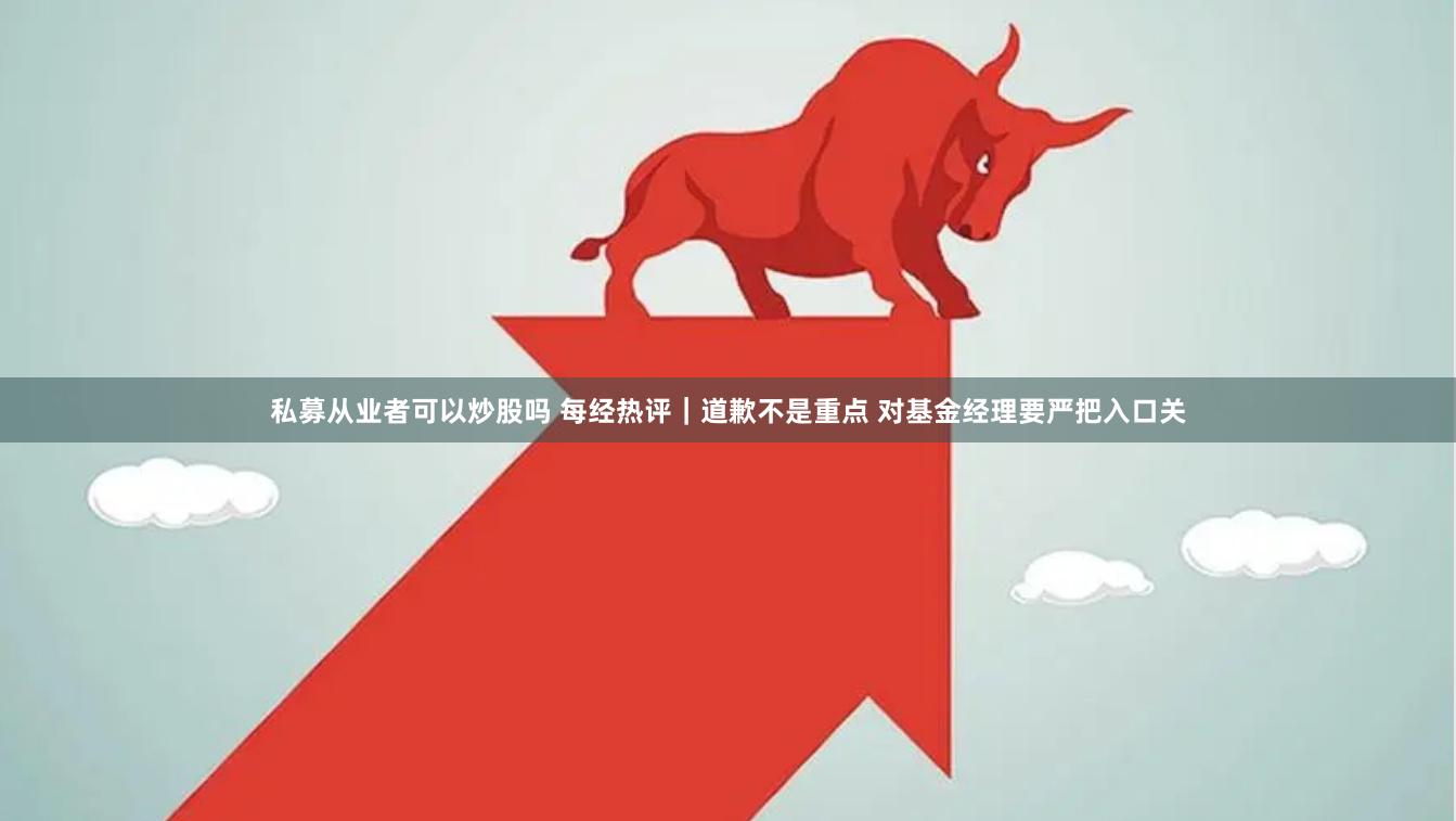 私募从业者可以炒股吗 每经热评｜道歉不是重点 对基金经理要严把入口关