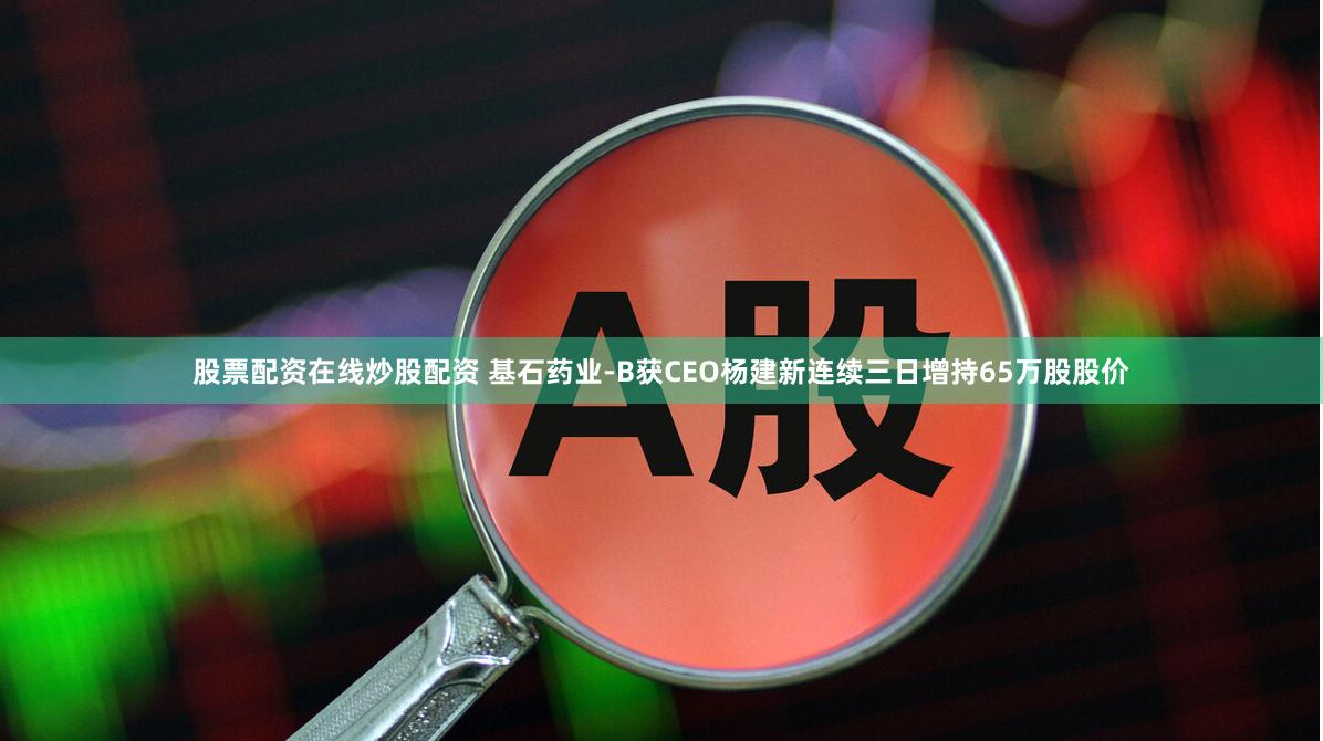 股票配资在线炒股配资 基石药业-B获CEO杨建新连续三日增持65万股股价
