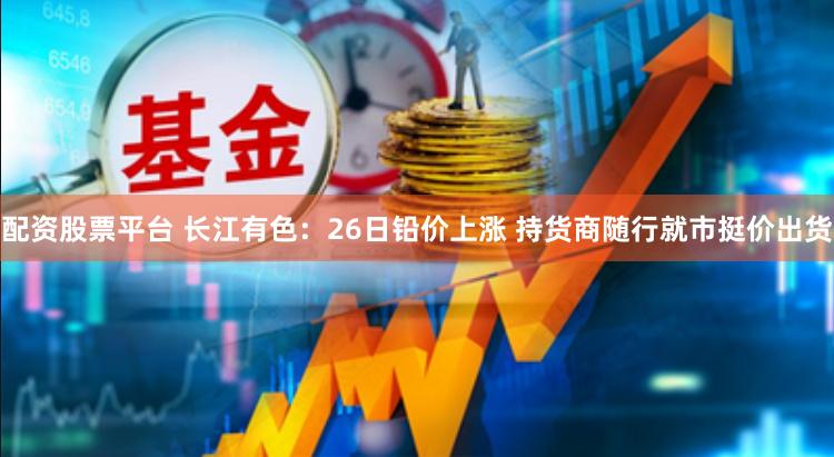 配资股票平台 长江有色：26日铅价上涨 持货商随行就市挺价出货