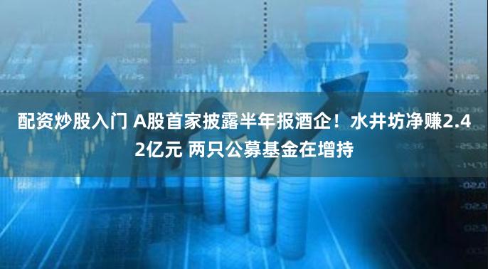 配资炒股入门 A股首家披露半年报酒企！水井坊净赚2.42亿元 两只公募基金在增持