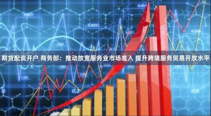 期货配资开户 商务部：推动放宽服务业市场准入 提升跨境服务贸易开放水平