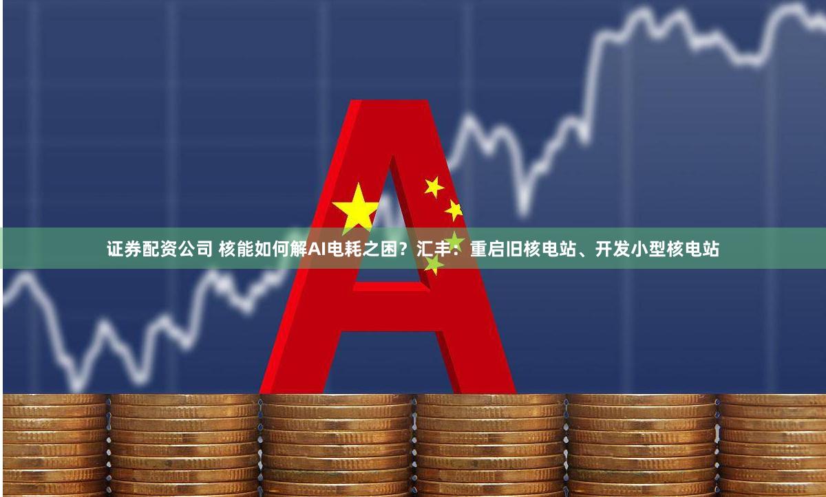 证券配资公司 核能如何解AI电耗之困？汇丰：重启旧核电站、开发小型核电站