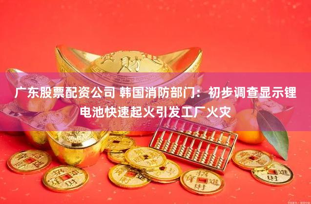 广东股票配资公司 韩国消防部门：初步调查显示锂电池快速起火引发工厂火灾