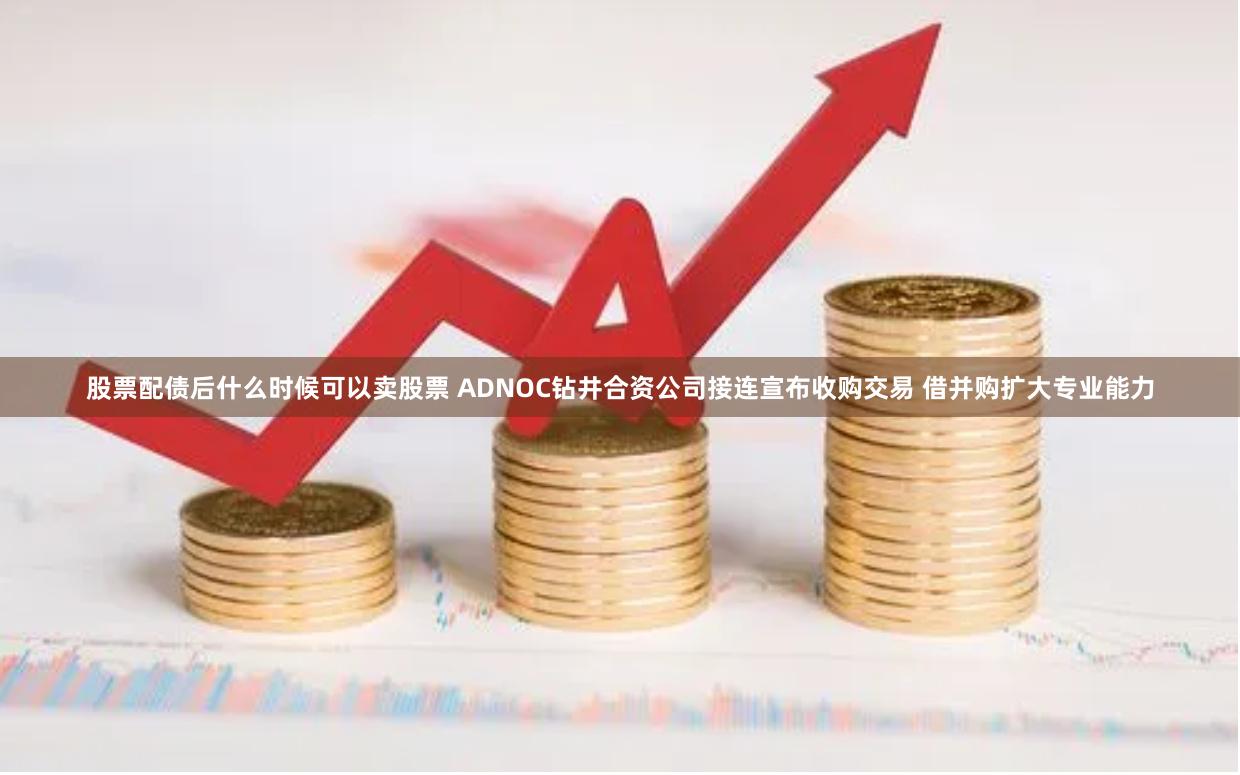 股票配债后什么时候可以卖股票 ADNOC钻井合资公司接连宣布收购交易 借并购扩大专业能力