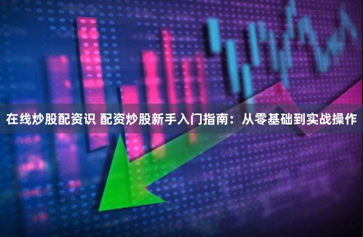 在线炒股配资识 配资炒股新手入门指南：从零基础到实战操作