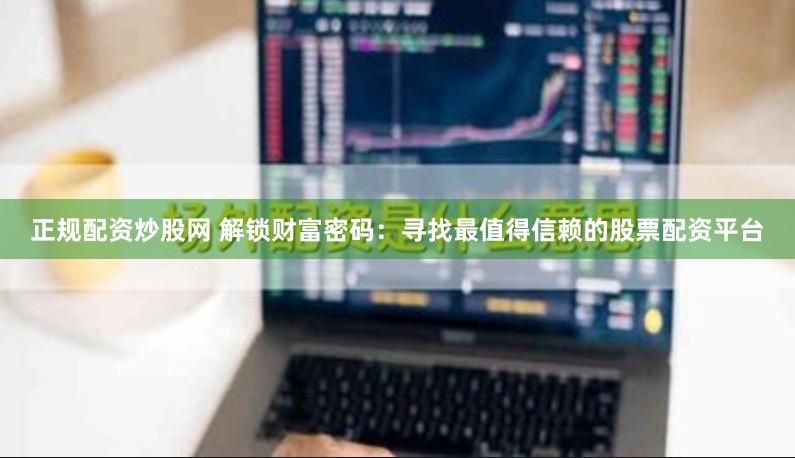 正规配资炒股网 解锁财富密码：寻找最值得信赖的股票配资平台
