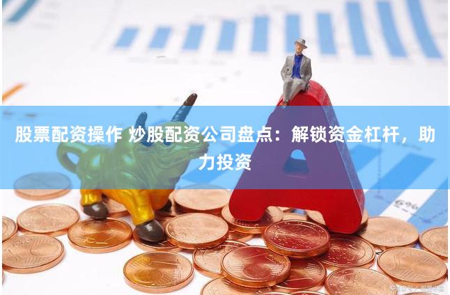 股票配资操作 炒股配资公司盘点：解锁资金杠杆，助力投资