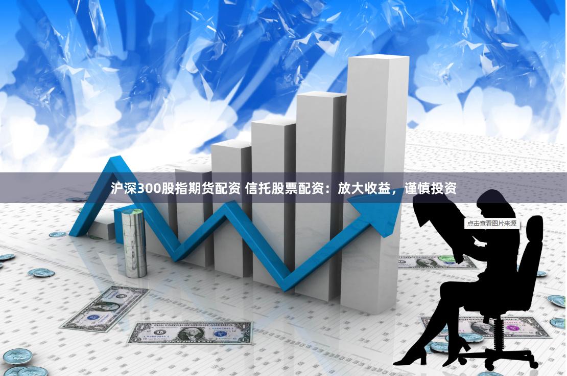 沪深300股指期货配资 信托股票配资：放大收益，谨慎投资