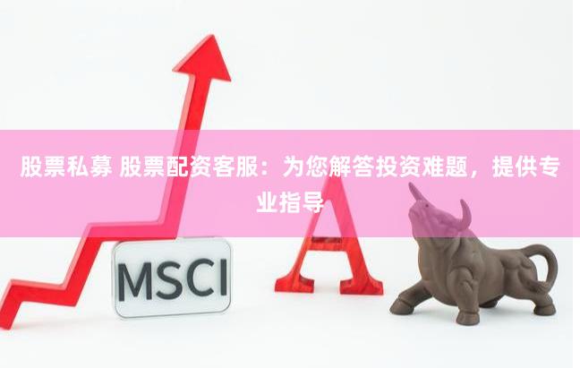 股票私募 股票配资客服：为您解答投资难题，提供专业指导